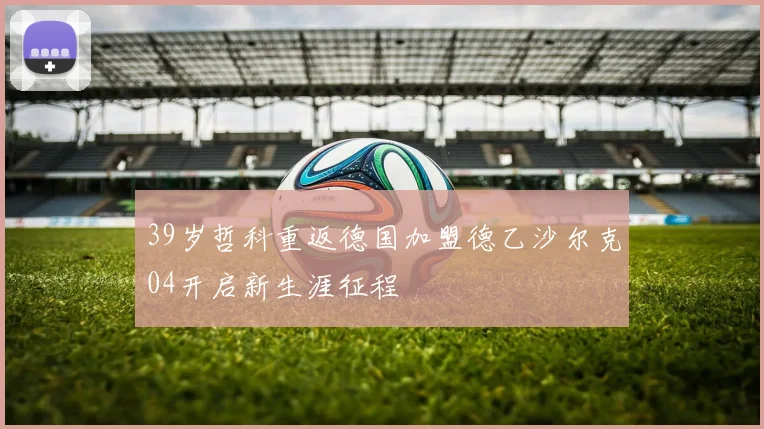 39岁哲科重返德国加盟德乙沙尔克04开启新生涯征程