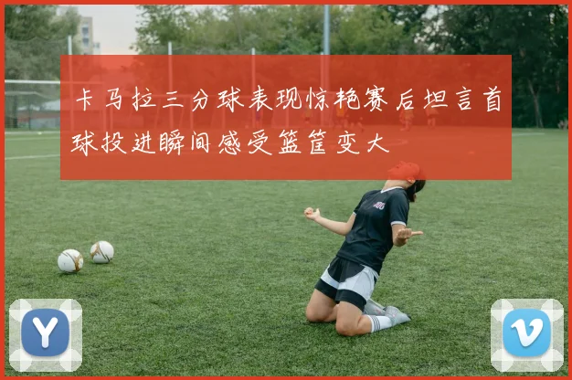 卡马拉三分球表现惊艳赛后坦言首球投进瞬间感受篮筐变大
