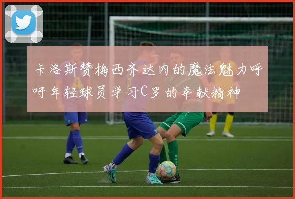 卡洛斯赞梅西齐达内的魔法魅力呼吁年轻球员学习C罗的奉献精神