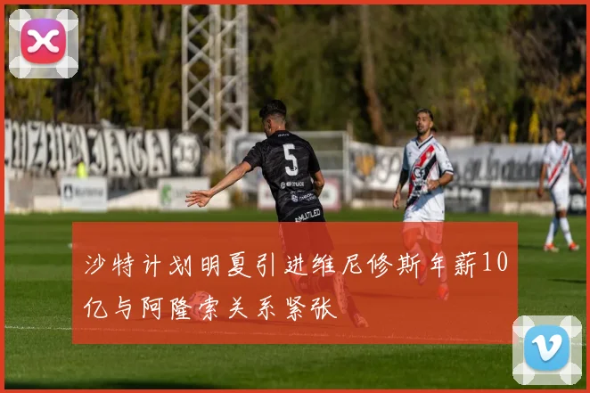 沙特计划明夏引进维尼修斯年薪10亿与阿隆索关系紧张