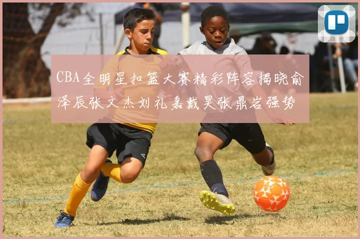 CBA全明星扣篮大赛精彩阵容揭晓俞泽辰张文杰刘礼嘉戴昊张鼎岩强势参赛