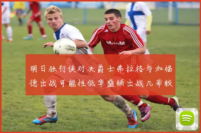 明日独行侠对决爵士弗拉格与加福德出战可能性低华盛顿出战几率较高