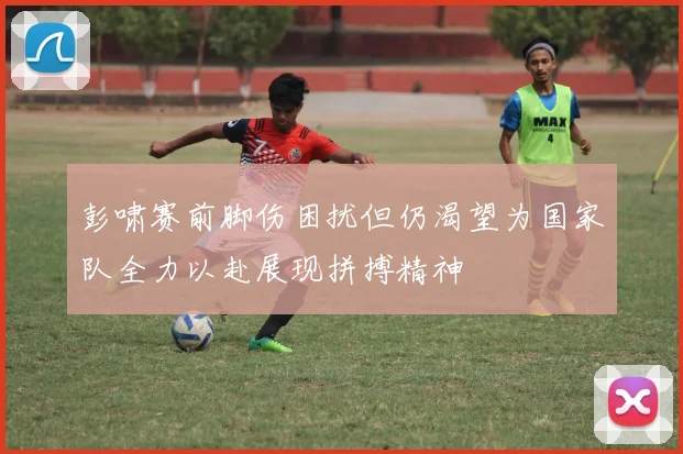 彭啸赛前脚伤困扰但仍渴望为国家队全力以赴展现拼搏精神