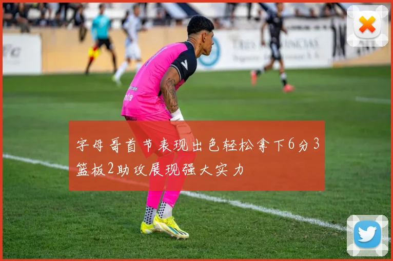 字母哥首节表现出色轻松拿下6分3篮板2助攻展现强大实力