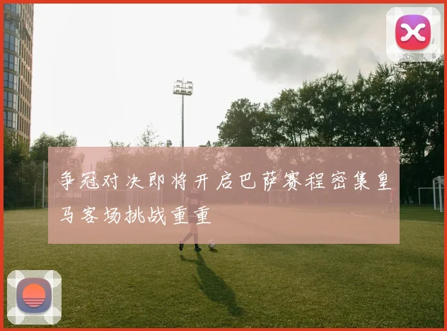 争冠对决即将开启巴萨赛程密集皇马客场挑战重重