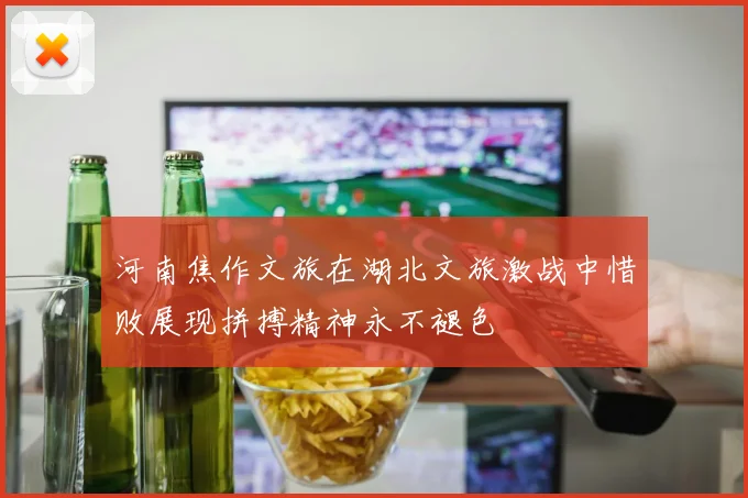 河南焦作文旅在湖北文旅激战中惜败展现拼搏精神永不褪色