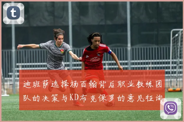 迪班萨选择杨百翰背后职业教练团队的决策与KD布克保罗的意见征询