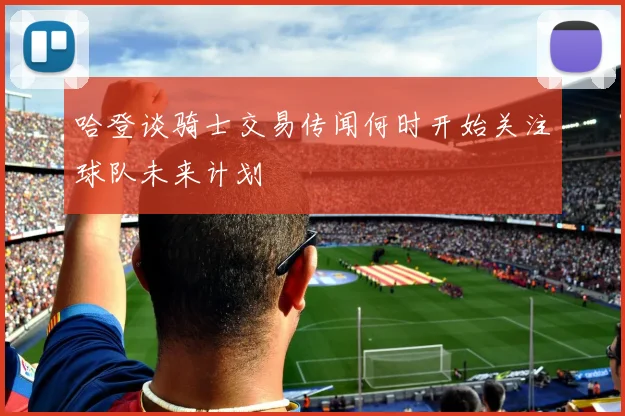 哈登谈骑士交易传闻何时开始关注球队未来计划