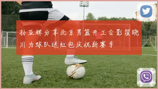 孙亚辉分享北京男篮开工合影翟晓川为球队送红包庆祝新赛季