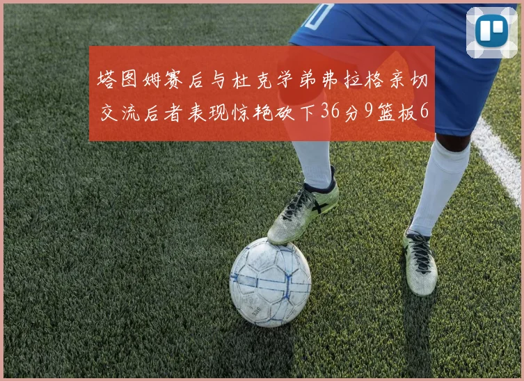 塔图姆赛后与杜克学弟弗拉格亲切交流后者表现惊艳砍下36分9篮板6助攻