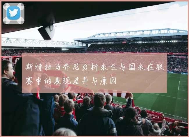斯特拉马乔尼分析米兰与国米在联赛中的表现差异与原因