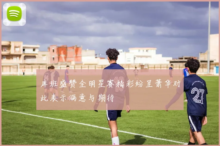库班盛赞全明星赛精彩纷呈萧华对此表示满意与期待