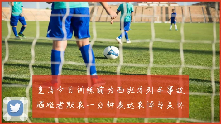 皇马今日训练前为西班牙列车事故遇难者默哀一分钟表达哀悼与关怀