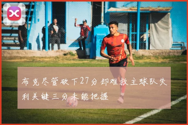 布克尽管砍下27分却难救主球队失利关键三分未能把握