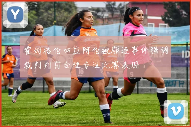 霍姆格伦回应阿伦被驱逐事件强调裁判判罚合理专注比赛表现