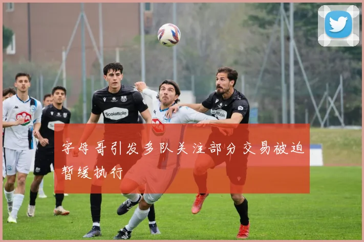 字母哥引发多队关注部分交易被迫暂缓执行