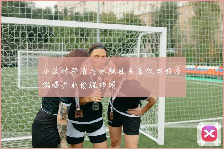 小波特澄清与冰辣妹关系仅为好友偶遇并非偷腥传闻