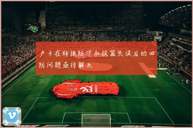 卢卡在转换防守和投篮失误后的回防问题亟待解决