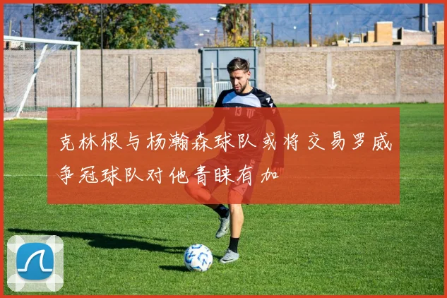 克林根与杨瀚森球队或将交易罗威争冠球队对他青睐有加
