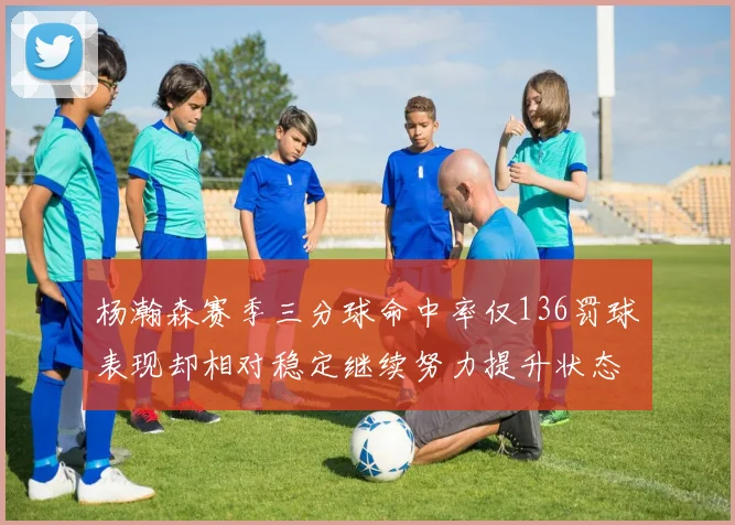 杨瀚森赛季三分球命中率仅136罚球表现却相对稳定继续努力提升状态