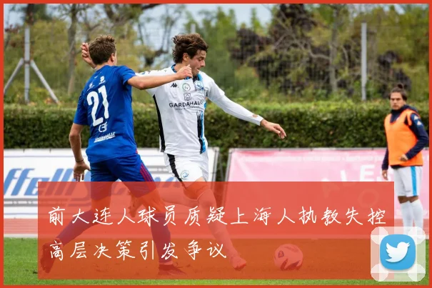 前大连人球员质疑上海人执教失控高层决策引发争议