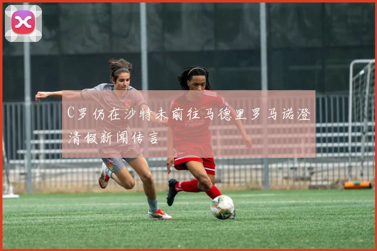 C罗仍在沙特未前往马德里罗马诺澄清假新闻传言
