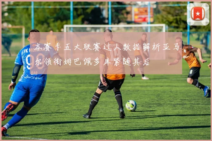本赛季五大联赛过人数据解析亚马尔领衔姆巴佩多库紧随其后