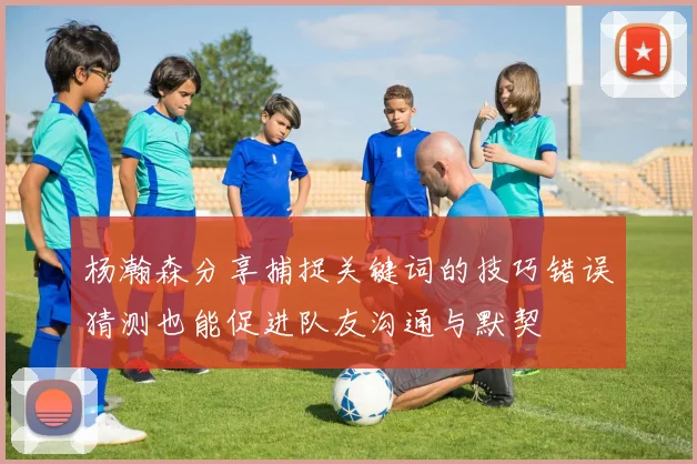 杨瀚森分享捕捉关键词的技巧错误猜测也能促进队友沟通与默契