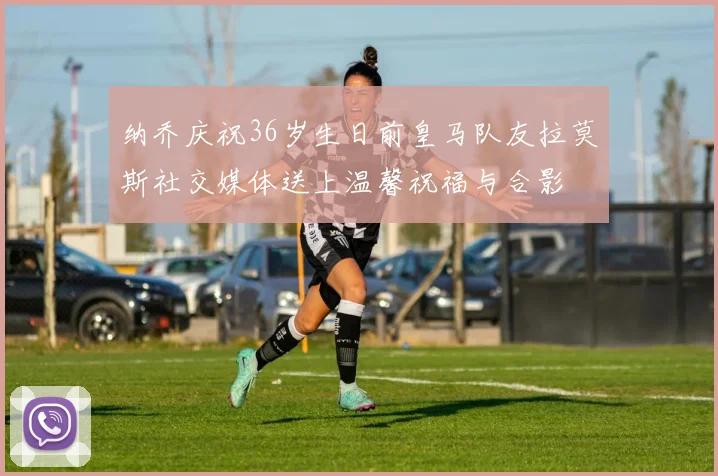 纳乔庆祝36岁生日前皇马队友拉莫斯社交媒体送上温馨祝福与合影