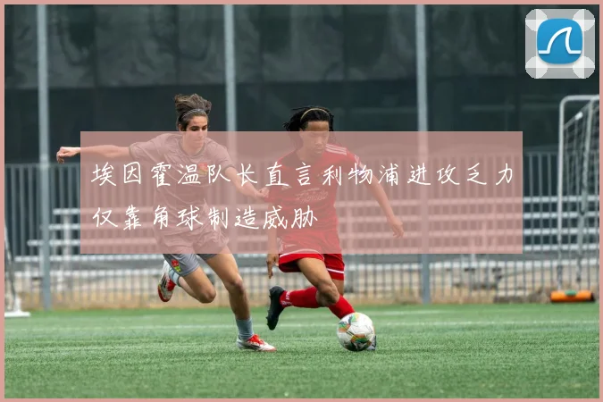 埃因霍温队长直言利物浦进攻乏力仅靠角球制造威胁