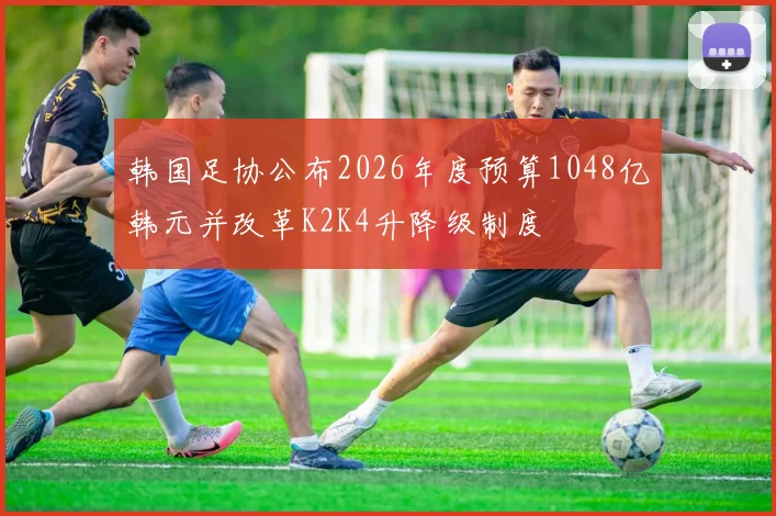 韩国足协公布2026年度预算1048亿韩元并改革K2K4升降级制度