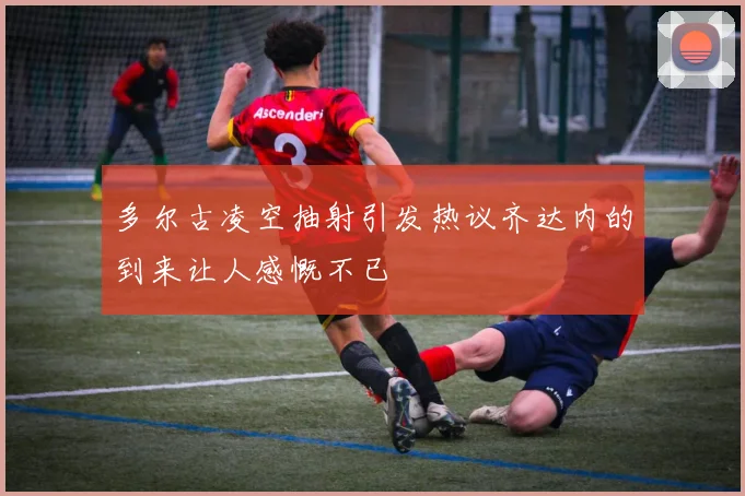 多尔古凌空抽射引发热议齐达内的到来让人感慨不已