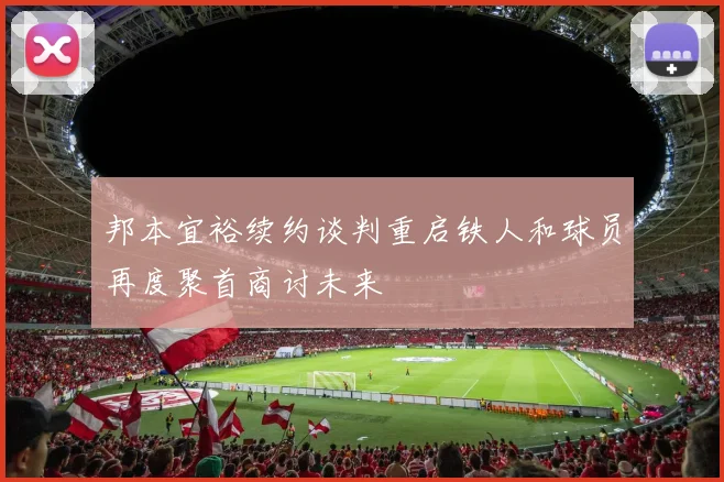 邦本宜裕续约谈判重启铁人和球员再度聚首商讨未来