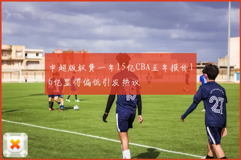 中超版权费一年15亿CBA五年报价16亿显得偏低引发热议