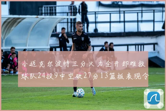 小迈克尔波特三分火力全开却难救球队24投9中空砍27分13篮板表现令人唏嘘