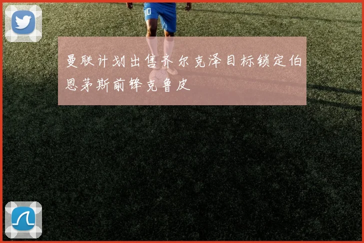 曼联计划出售齐尔克泽目标锁定伯恩茅斯前锋克鲁皮