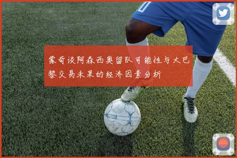 蒙奇谈阿森西奥留队可能性与大巴黎交易未果的经济因素分析