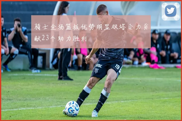 骑士全场篮板优势明显双塔合力贡献23个助力胜利