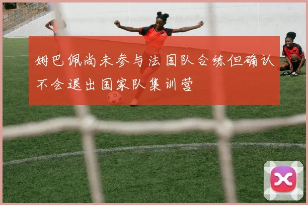 姆巴佩尚未参与法国队合练但确认不会退出国家队集训营