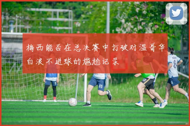 梅西能否在总决赛中打破对温哥华白浪不进球的尴尬记录