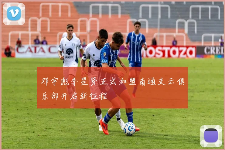 邓宇彪李星贤正式加盟南通支云俱乐部开启新征程