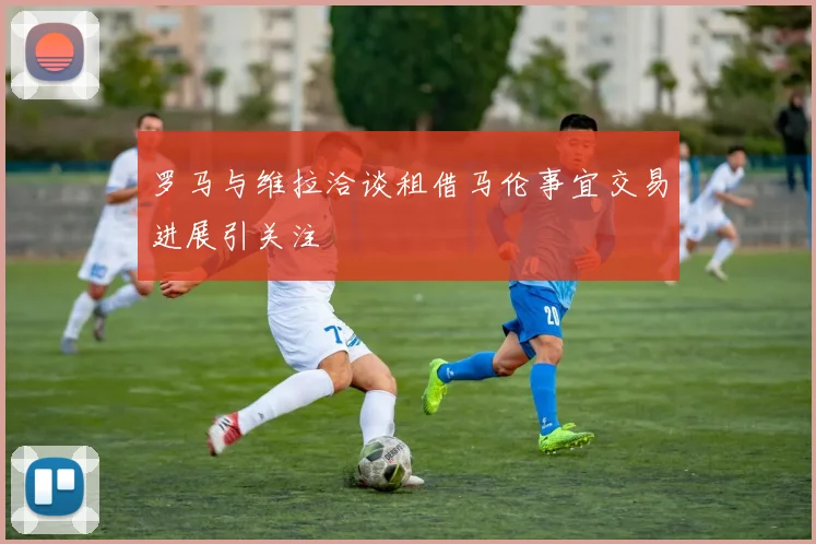 罗马与维拉洽谈租借马伦事宜交易进展引关注