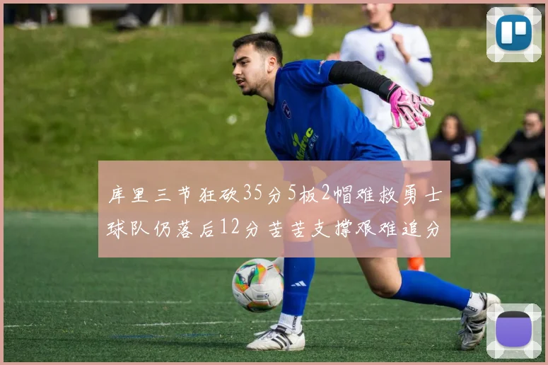 库里三节狂砍35分5板2帽难救勇士球队仍落后12分苦苦支撑艰难追分
