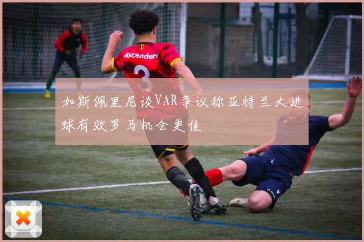 加斯佩里尼谈VAR争议称亚特兰大进球有效罗马机会更佳